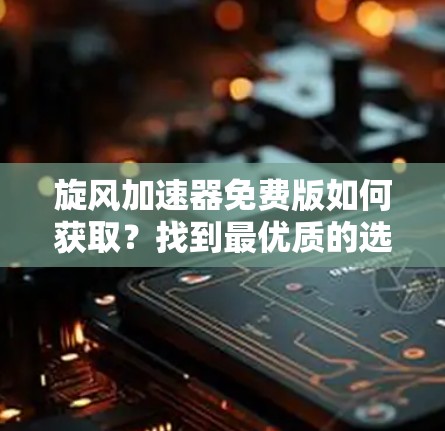 旋风加速器免费版如何获取？找到最优质的选择