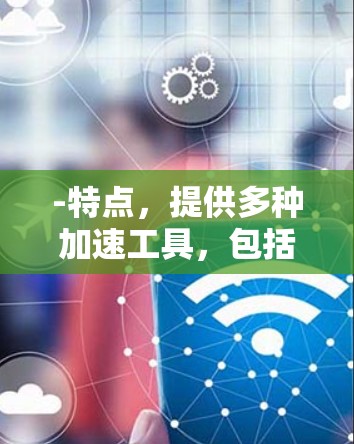 -特点,提供多种加速工具,包括免费版和付费版。免费版功能全面,优化速度快,适合普通用户