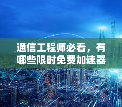 通信工程师必看，有哪些限时免费加速器？如何选择？