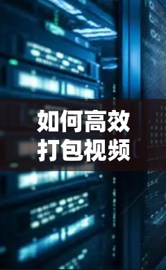 如何高效打包视频，快速上传到目标平台
