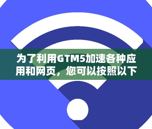 为了利用GTM5加速各种应用和网页，您可以按照以下步骤进行操作