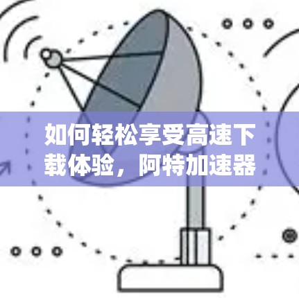 如何轻松享受高速下载体验，阿特加速器>Your强大选择