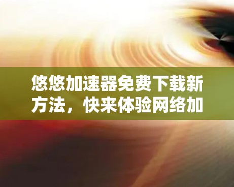 悠悠加速器免费下载新方法，快来体验网络加速的高效乐趣