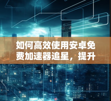 如何高效使用安卓免费加速器追星,提升效率,节省时间 如何高效使用安卓免费加速器追星,提升效率,节省时间