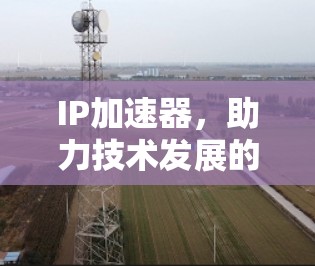IP加速器,助力技术发展的强大工具